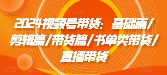 2024视频号带货:基础篇/剪辑篇/带货篇/书单类带货/直播带货