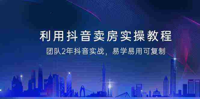 利用抖音-卖房实操教程，团队2年抖音实战，易学易用可复制