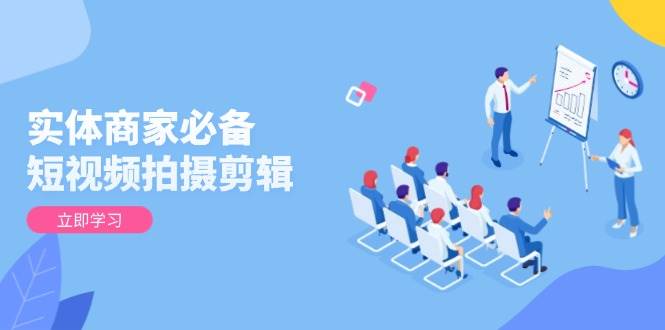 实体商家必备!短视频拍摄剪辑,从基础到进阶 全面提升视频质量与获客效果