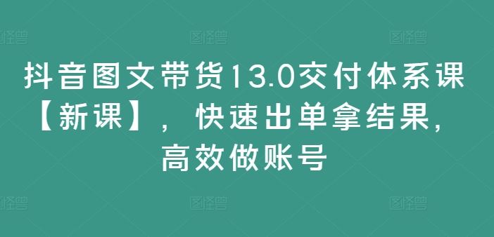 抖音图文带货13.0交付体系课【新课】,快速出单拿结果,高效做账号