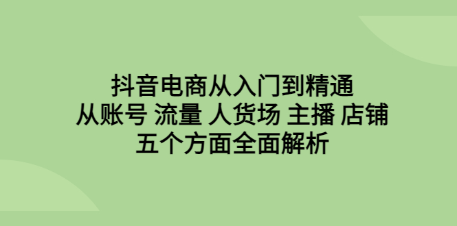 抖音电商从入门到精通,从账号 流量 人货场 主播 店铺五个方面全面解析