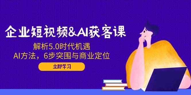 企业短视频&AI获客课:解析5.0时代机遇,AI方法,6步突围与商业定位