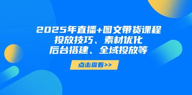 2025年直播+图文带货课程，投放技巧、素材优化、后台搭建、全域投放等