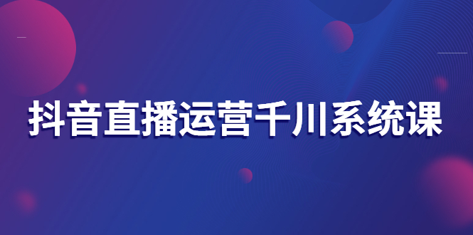抖音直播运营千川系统课:直播运营规划、起号、主播培养、千川投放等