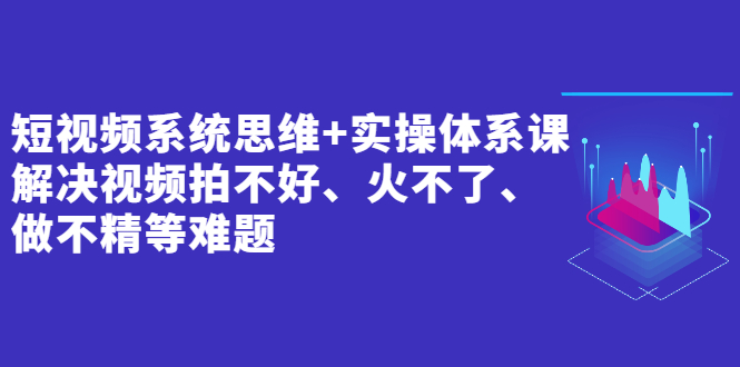 短视频系统思维+实操体系课:解决视频拍不好、火不了、做不精等难题
