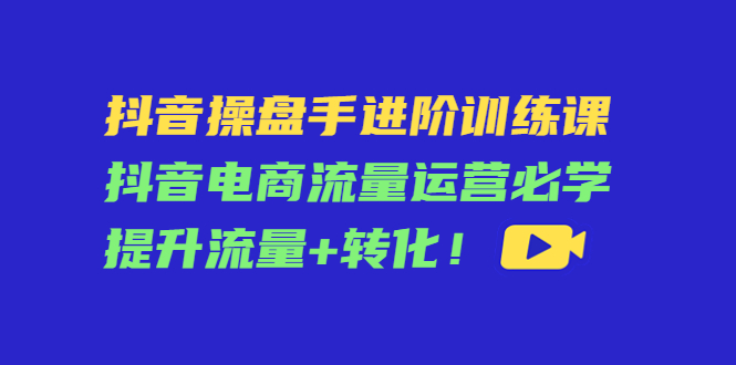 抖音操盘手进阶训练课:抖音电商流量运营必学,提升流量+转化!